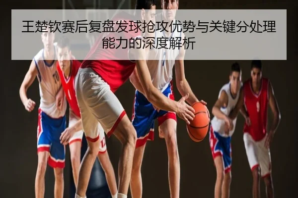 王楚钦赛后复盘发球抢攻优势与关键分处理能力的深度解析