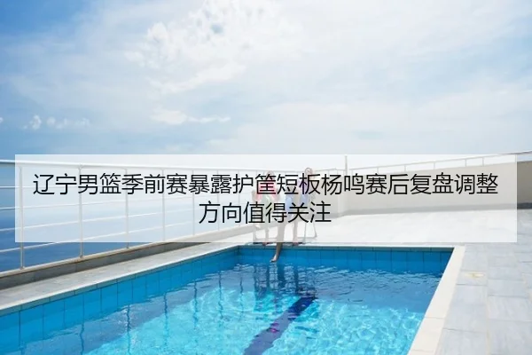 辽宁男篮季前赛暴露护筐短板杨鸣赛后复盘调整方向值得关注